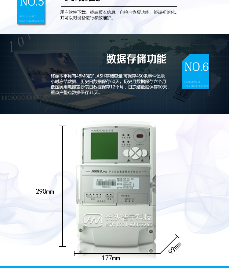 華立HLM8303數據集中器主要功能
　　狀態(tài)量采集
　　終端具有可選的8路狀態(tài)量輸入。終端實(shí)時(shí)采集狀態(tài)量狀態(tài)，發(fā)生狀態(tài)變化時(shí)做狀態(tài)量變位記錄。
　　電能量數據采集
　　終端通過(guò)RS485通訊接口可以支持8塊表的采集，按設定的終端抄表日或定時(shí)采集時(shí)間間隔采集電能表數據，包括：有/無(wú)功電能示值、有/無(wú)功最大需量及發(fā)生時(shí)間、功率、電壓、電流、電能表參數、電能表狀態(tài)等信息。
　　交流模擬量采集
　　具有測量電壓、電流、功率、功率因數、有功電量、無(wú)功電量等功能。
　　載波/微博率無(wú)線(xiàn)抄表
　　通過(guò)電力線(xiàn)載波/微功率無(wú)線(xiàn)可抄讀載波/微功率無(wú)線(xiàn)表、采集器下的電能表數據，并進(jìn)行存儲，可通過(guò)主站下發(fā)拉/合閘命令控制用戶(hù)用電。
　　顯示功能
　　終端提供160*160的點(diǎn)陣液晶顯示屏工業(yè)液晶，點(diǎn)陣圖形式，背光顯示。內置二級國標字庫。
　　終端維護
　　軟件下載、終端版本信息、自檢自恢復功能、終端初始化。
　　數據存儲
　　終端本事具有48MB的FLASH存儲容量。
　　最多可保存450條事件記錄
　　小時(shí)凍結數據、歷史日數據保存60天
　　歷史月數據保存六個(gè)月
　　低壓民用電能表抄表日數據保存12個(gè)月，日凍結數據保存60天，重點(diǎn)戶(hù)整點(diǎn)數據保存31天。