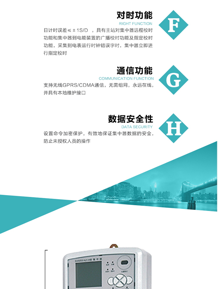 數據存儲，集中器具有64MB大容量存儲器FLASH，凍結數據定時(shí)保存，減少了FLASH的寫(xiě)入次數。停電后，除實(shí)時(shí)數據外所有數據均自動(dòng)保存，保存時(shí)間大于10年。
7、對時(shí)功能，日計時(shí)誤差≤±1s/d ，具有主站對集中器遠程校時(shí)功能和集中器到電能裝置的廣播校時(shí)功能及指定校時(shí)功能，采集到電表運行時(shí)鐘錯誤字時(shí)，集中器立即進(jìn)行指定校時(shí)。
8、通信功能，支持無(wú)線(xiàn)GPRS/CDMA通信，無(wú)需組網(wǎng)，永遠在線(xiàn)，并具有本地維護接口
9、裝置數據訪(fǎng)問(wèn)安全性
設置命令加密保護，有效地保證集中器數據的安全，防止未授權人員的操作