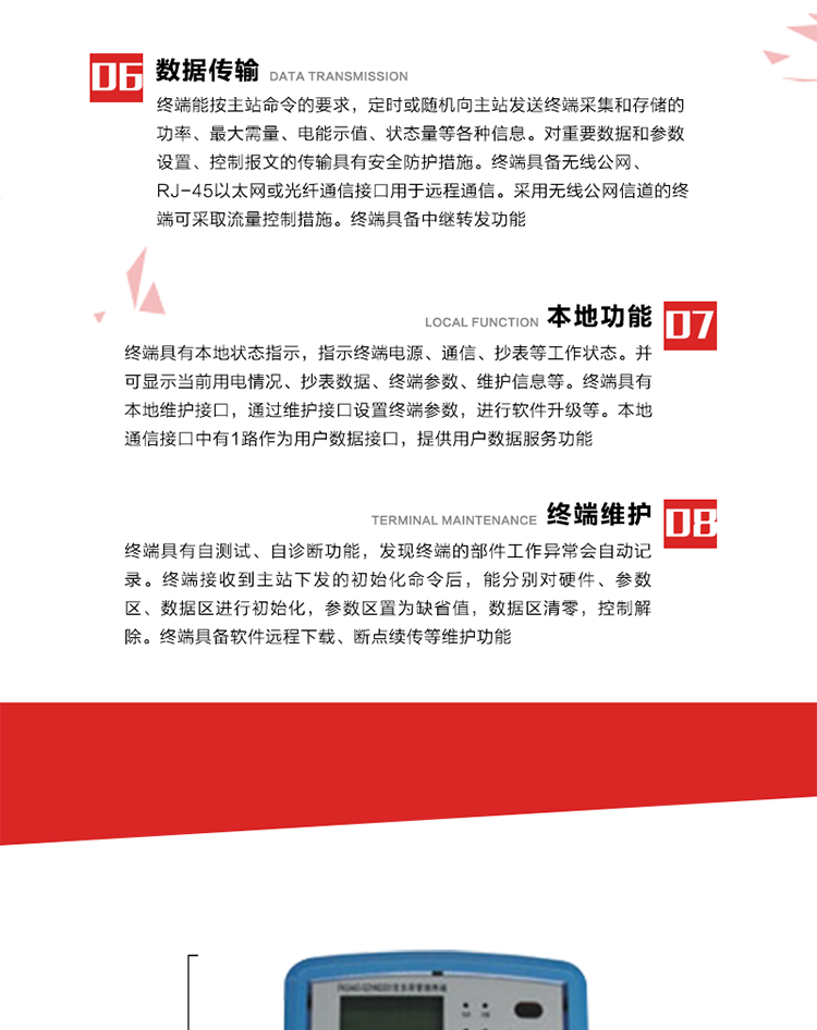 4、控制功能 
終端具備的控制功能主要分為功率定值控制（時(shí)段功控、廠(chǎng)休功控、營(yíng)業(yè)報停功控、當前功率下浮功控）、電量定值控制（月電控、購電控）、保電/剔除、遠方控制這四大類(lèi)。 
5、事件記錄
終端根據主站設置的事件屬性按照重要事件和一般事件分類(lèi)記錄。每條記錄的內容包括事件類(lèi)型、發(fā)生時(shí)間及相關(guān)情況。對于主站設置的重要事件，當事件發(fā)生后終端實(shí)時(shí)刷新重要事件計數器內容，記為記錄，并可以通過(guò)主站請求訪(fǎng)問(wèn)召測事件記錄，對于采用平衡傳輸信道的終端應直接將重要事件主動(dòng)及時(shí)上報主站。對于主站設置的一般事件，當事件發(fā)生后終端實(shí)時(shí)刷新一般事件計數器內容，記為事件記錄，等待主站查詢(xún)。
6、數據傳輸
終端能按主站命令的要求，定時(shí)或隨機向主站發(fā)送終端采集和存儲的功率、最大需量、電能示值、狀態(tài)量等各種信息。對重要數據和參數設置、控制報文的傳輸具有安全防護措施。終端具備無(wú)線(xiàn)公網(wǎng)、RJ-45以太網(wǎng)或光纖通信接口用于遠程通信。采用無(wú)線(xiàn)公網(wǎng)信道的終端可采取流量控制措施。終端具備中繼轉發(fā)功能。
7、本地功能
終端具有本地狀態(tài)指示，指示終端電源、通信、抄表等工作狀態(tài)。并可顯示當前用電情況、抄表數據、終端參數、維護信息等。終端具有本地維護接口，通過(guò)維護接口設置終端參數，進(jìn)行軟件升級等。本地通信接口中有1路作為用戶(hù)數據接口，提供用戶(hù)數據服務(wù)功能。由用戶(hù)根據需要查詢(xún)實(shí)時(shí)用電數據和參數（如用電曲線(xiàn)、時(shí)段費率、購用電信息等）、供電信息（如停限電通知、電價(jià)信息、催費信息等）、告警信息等。
8、終端維護 終端具有自測試、自診斷功能，發(fā)現終端的部件工作異常會(huì )自動(dòng)記錄。終端接收到主站下發(fā)的初始化命令后，能分別對硬件、參數區、數據區進(jìn)行初始化，參數區置為缺省值，數據區清零，控制解除。終端具備軟件遠程下載、斷點(diǎn)續傳等維護功能。